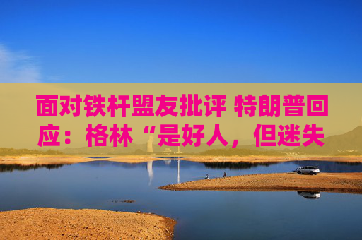 面对铁杆盟友批评 特朗普回应:格林“是好人,但迷失了方向” 第1张 面对铁杆盟友批评 特朗普回应:格林“是好人,但迷失了方向” 第1张