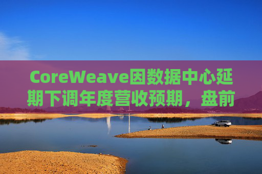 CoreWeave因数据中心延期下调年度营收预期，盘前跌近9%