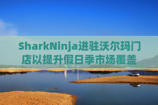 SharkNinja进驻沃尔玛门店以提升假日季市场覆盖