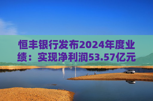 恒丰银行发布2024年度业绩:实现净利润53.57亿元 同比增长4.3%