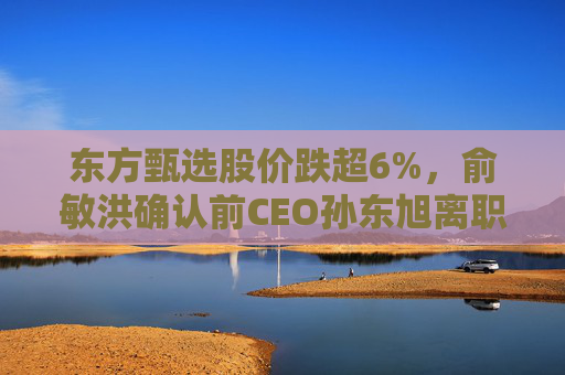 东方甄选股价跌超6%，俞敏洪确认前CEO孙东旭离职