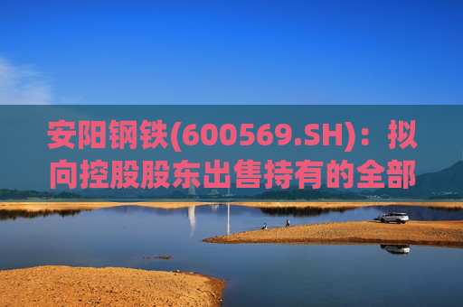 安阳钢铁(600569.SH)：拟向控股股东出售持有的全部永通公司和豫河公司股权