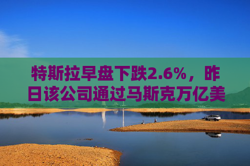 特斯拉早盘下跌2.6%，昨日该公司通过马斯克万亿美元薪酬方案