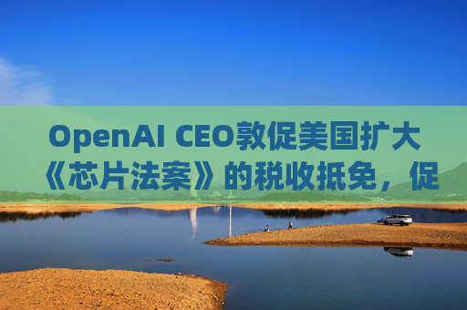 OpenAI CEO敦促美国扩大《芯片法案》的税收抵免，促进人工智能发展