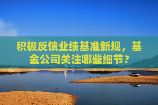 积极反馈业绩基准新规,基金公司关注哪些细节?