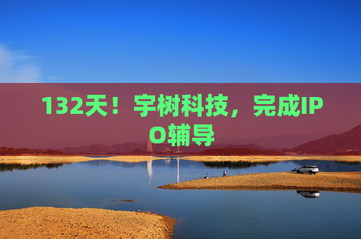 132天!宇树科技,完成IPO辅导