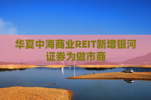 华夏中海商业REIT新增银河证券为做市商
