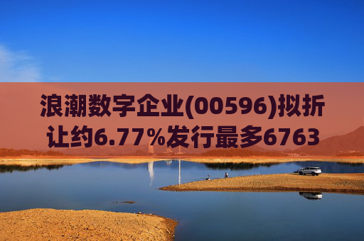 浪潮数字企业(00596)拟折让约6.77%发行最多6763.4万股配售股份