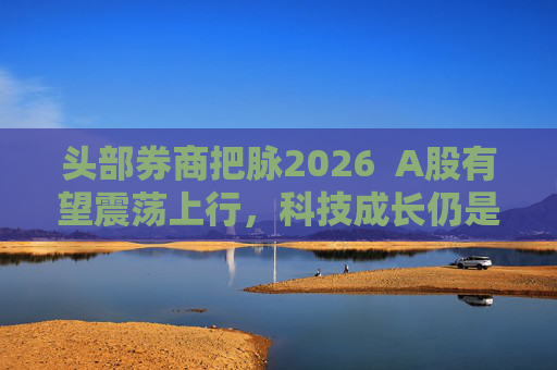 头部券商把脉2026 A股有望震荡上行,科技成长仍是投资主线