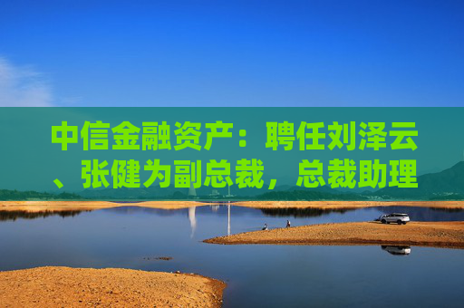 中信金融资产：聘任刘泽云、张健为副总裁，总裁助理袁彩平退休辞任