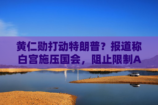 黄仁勋打动特朗普?报道称白宫施压国会,阻止限制AI芯片出口法案