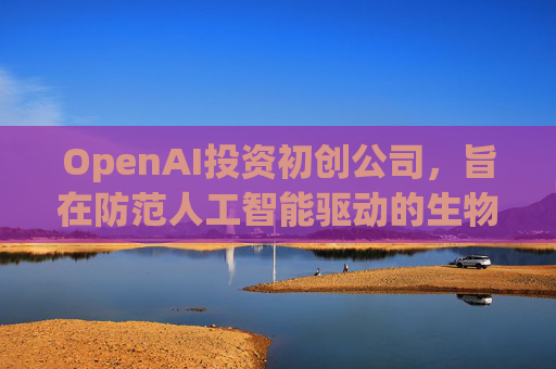 OpenAI投资初创公司，旨在防范人工智能驱动的生物武器