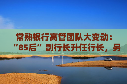 常熟银行高管团队大变动：“85后”副行长升任行长，另聘两名副行长