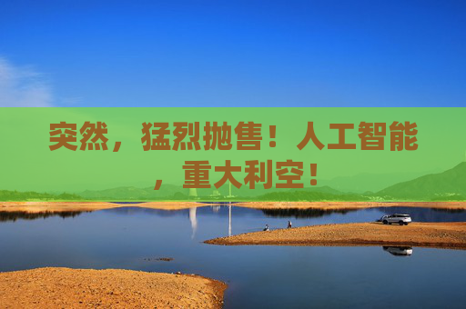 突然，猛烈抛售！人工智能，重大利空！