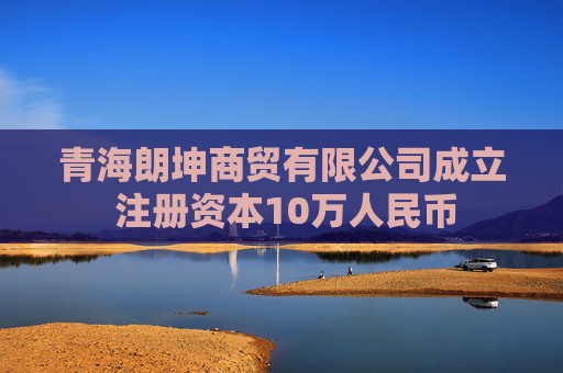 青海朗坤商贸有限公司成立 注册资本10万人民币  第1张