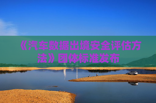 《汽车数据出境安全评估方法》团体标准发布 第1张 《汽车数据出境安全评估方法》团体标准发布 第1张