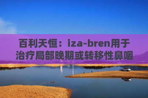 百利天恒：iza-bren用于治疗局部晚期或转移性鼻咽癌的药品上市申请获受理
