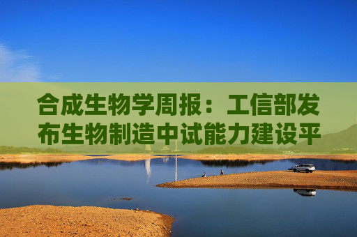 合成生物学周报：工信部发布生物制造中试能力建设平台名单 华熙生物PDRN创新技术突破