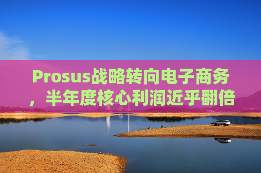 Prosus战略转向电子商务，半年度核心利润近乎翻倍