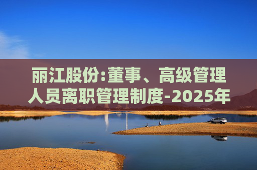 丽江股份:董事、高级管理人员离职管理制度-2025年11月  第1张