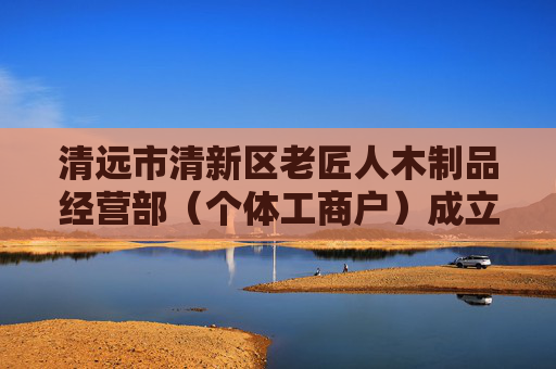 清远市清新区老匠人木制品经营部（个体工商户）成立 注册资本3万人民币