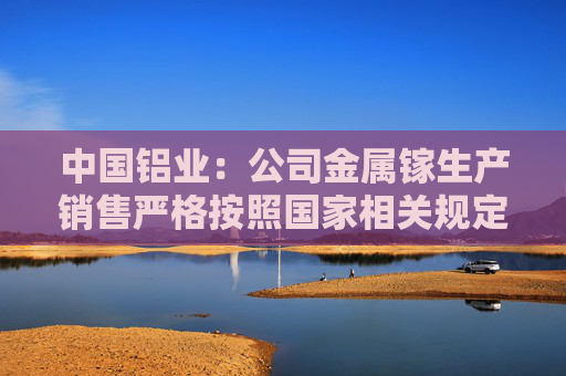 中国铝业：公司金属镓生产销售严格按照国家相关规定执行