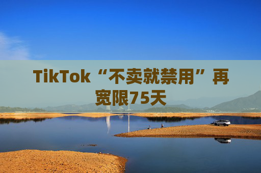 TikTok“不卖就禁用”再宽限75天