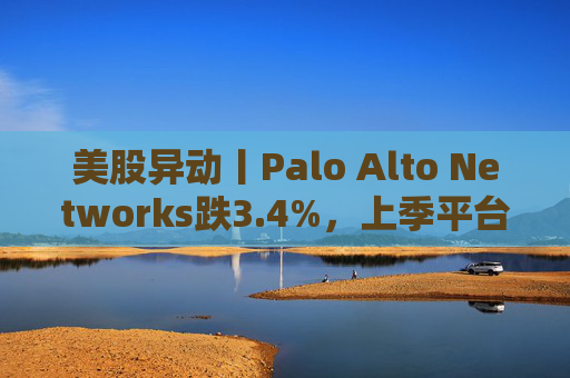 美股异动丨Palo Alto Networks跌3.4%,上季平台化进度放缓且低于预期