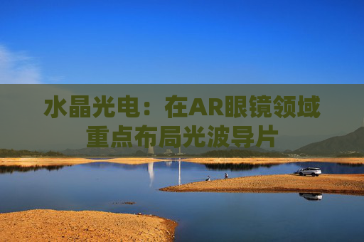 水晶光电:在AR眼镜领域重点布局光波导片