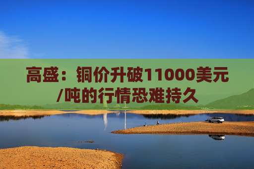 高盛:铜价升破11000美元/吨的行情恐难持久