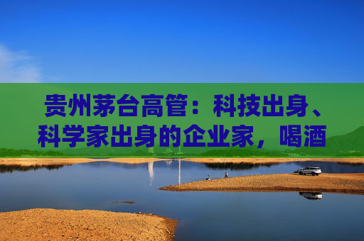 贵州茅台高管：科技出身、科学家出身的企业家，喝酒方式与传统行业完全不同，不会酩酊大醉