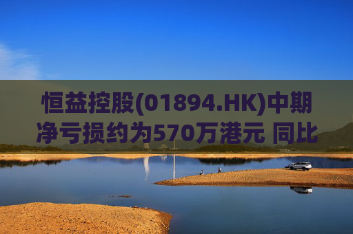 恒益控股(01894.HK)中期净亏损约为570万港元 同比减少约46.73%