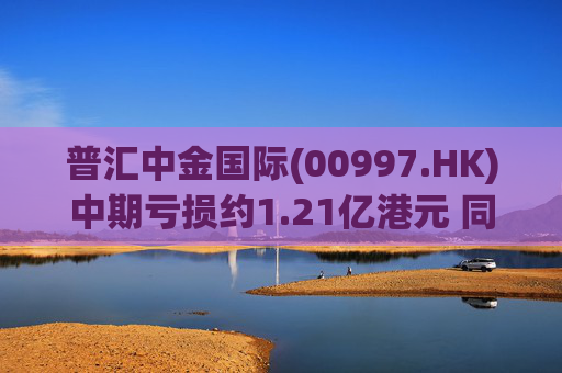 普汇中金国际(00997.HK)中期亏损约1.21亿港元 同比下降约47.62%