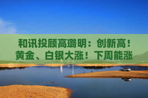 和讯投顾高璐明：创新高！黄金、白银大涨！下周能涨吗？