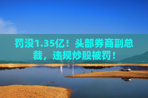 罚没1.35亿!头部券商副总裁,违规炒股被罚!