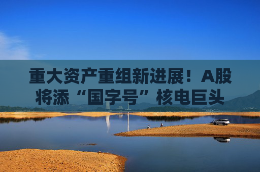 重大资产重组新进展！A股将添“国字号”核电巨头