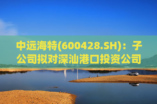 中远海特(600428.SH)：子公司拟对深汕港口投资公司进行增资入股