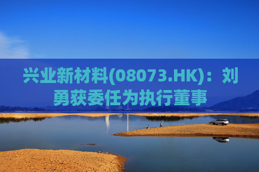 兴业新材料(08073.HK)：刘勇获委任为执行董事