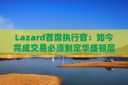 Lazard首席执行官：如今完成交易必须制定华盛顿层面的策略  第1张