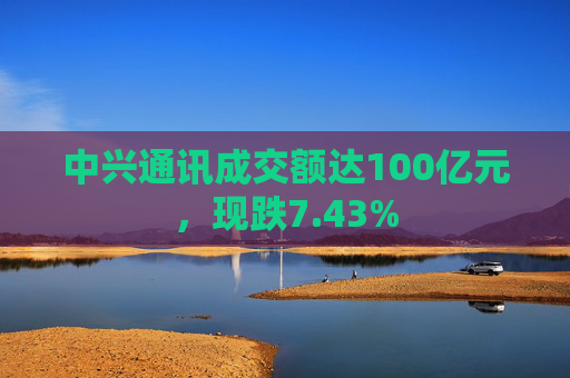 中兴通讯成交额达100亿元，现跌7.43%