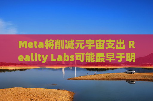 Meta将削减元宇宙支出 Reality Labs可能最早于明年1月裁员