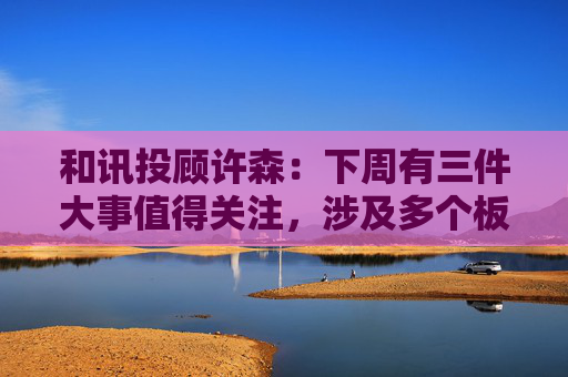 和讯投顾许森:下周有三件大事值得关注,涉及多个板块