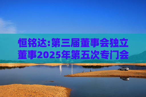 恒铭达:第三届董事会独立董事2025年第五次专门会议决议