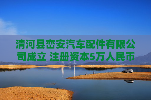 清河县峦安汽车配件有限公司成立 注册资本5万人民币