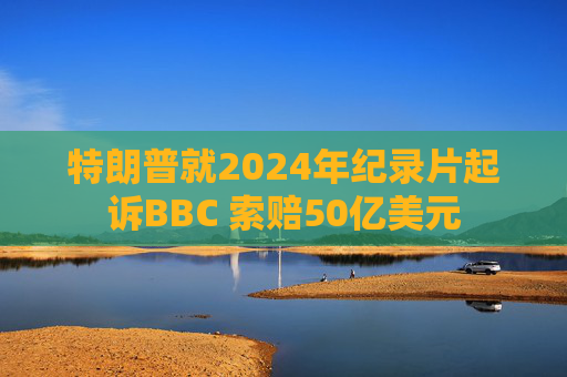 特朗普就2024年纪录片起诉BBC 索赔50亿美元