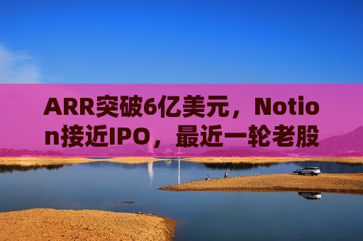 ARR突破6亿美元,Notion接近IPO,最近一轮老股出售估值已达110亿美元