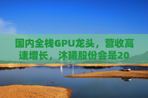 国内全栈GPU龙头，营收高速增长，沐曦股份会是20万元“肉签”吗？