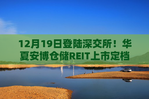 12月19日登陆深交所！华夏安博仓储REIT上市定档