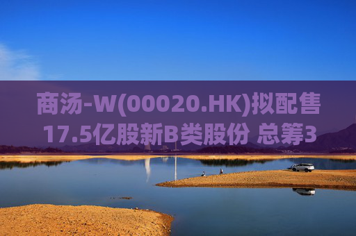 商汤-W(00020.HK)拟配售17.5亿股新B类股份 总筹31.5亿港元