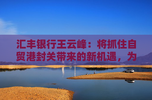 汇丰银行王云峰：将抓住自贸港封关带来的新机遇，为打造世界一流自贸港发挥金融桥梁作用